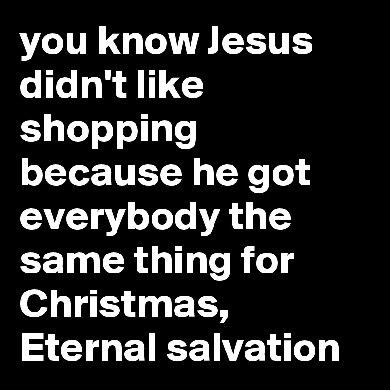 you know Jesus didn't like shopping because he got everybody the same thing for Christmas,
Eternal salvation