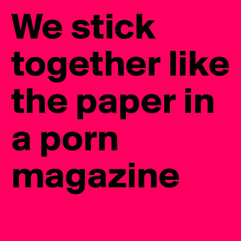 We stick together like the paper in a porn magazine