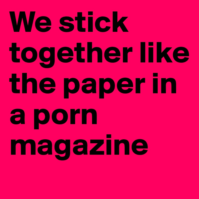 We stick together like the paper in a porn magazine