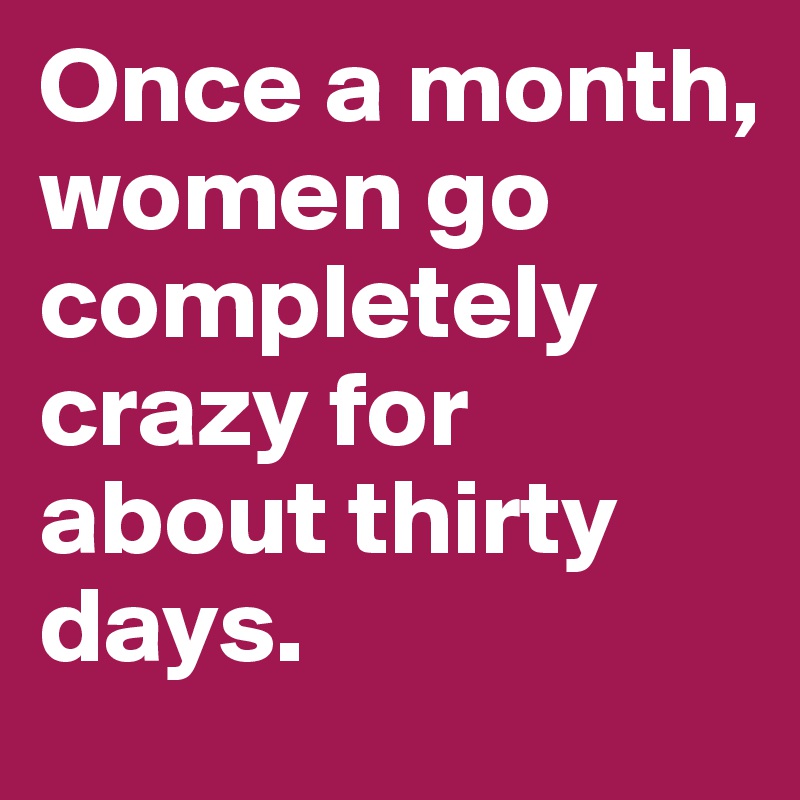 Once a month, women go completely crazy for about thirty days.