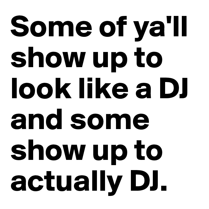 Some of ya'll show up to look like a DJ and some show up to actually DJ. 