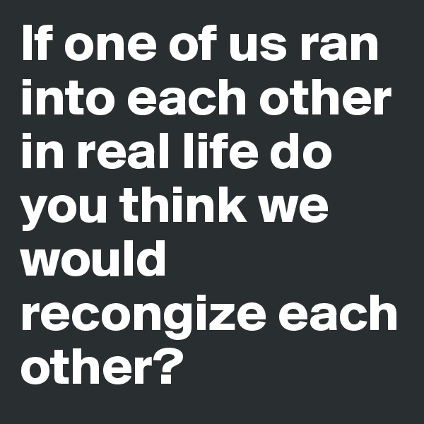 If one of us ran into each other in real life do you think we would recongize each other? 