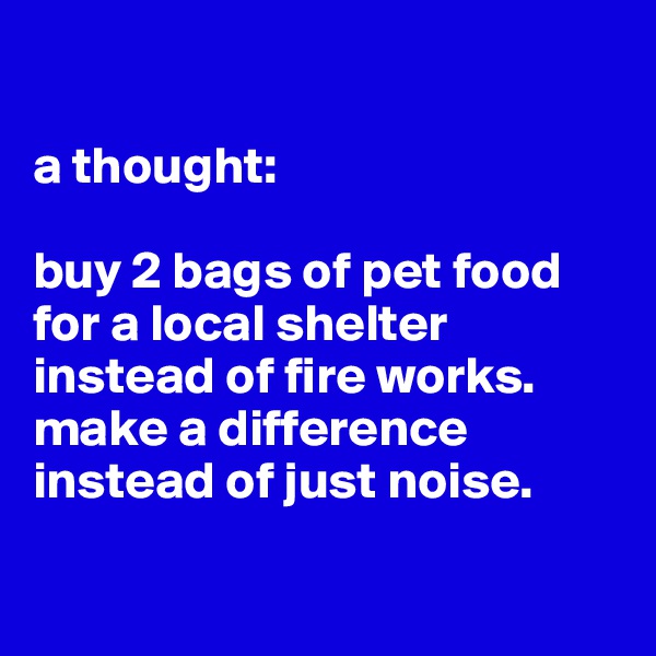 

a thought:

buy 2 bags of pet food for a local shelter instead of fire works.  make a difference instead of just noise.

