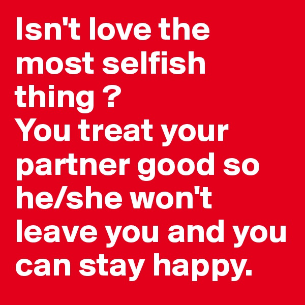 Isn't love the most selfish thing ?
You treat your partner good so he/she won't leave you and you can stay happy.