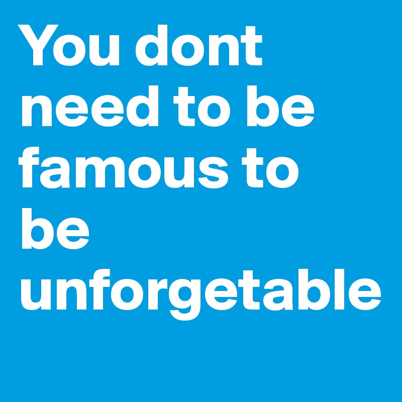 You dont need to be famous to be unforgetable
