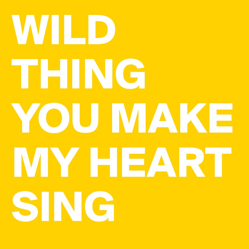 WILD THING YOU MAKE 
MY HEART SING