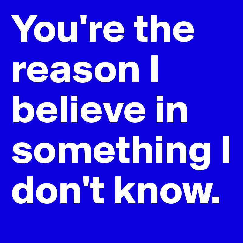 You're the reason I believe in something I don't know.
