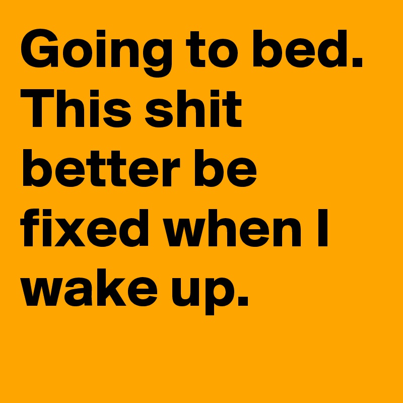 Going to bed. This shit better be fixed when I wake up.