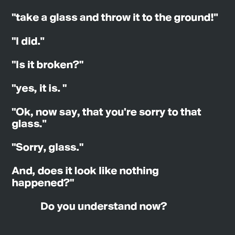 "take a glass and throw it to the ground!"

"I did."

"Is it broken?"

"yes, it is. "

"Ok, now say, that you're sorry to that glass."

"Sorry, glass."

And, does it look like nothing happened?"

             Do you understand now? 