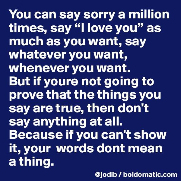 You can say sorry a million times, say “I love you” as much as you want, say whatever you want, whenever you want. 
But if youre not going to prove that the things you say are true, then don't say anything at all. 
Because if you can't show it, your  words dont mean a thing.