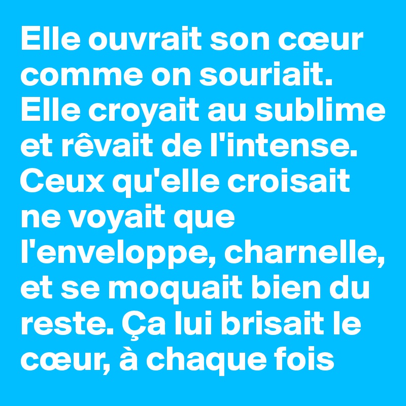 Elle ouvrait son cœur comme on souriait. Elle croyait au sublime et rêvait de l'intense. Ceux qu'elle croisait ne voyait que l'enveloppe, charnelle, et se moquait bien du reste. Ça lui brisait le cœur, à chaque fois