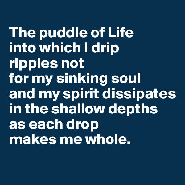 
The puddle of Life 
into which I drip 
ripples not 
for my sinking soul 
and my spirit dissipates 
in the shallow depths as each drop 
makes me whole.
