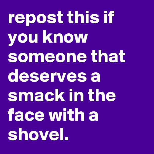 repost this if you know someone that deserves a smack in the face with a shovel.