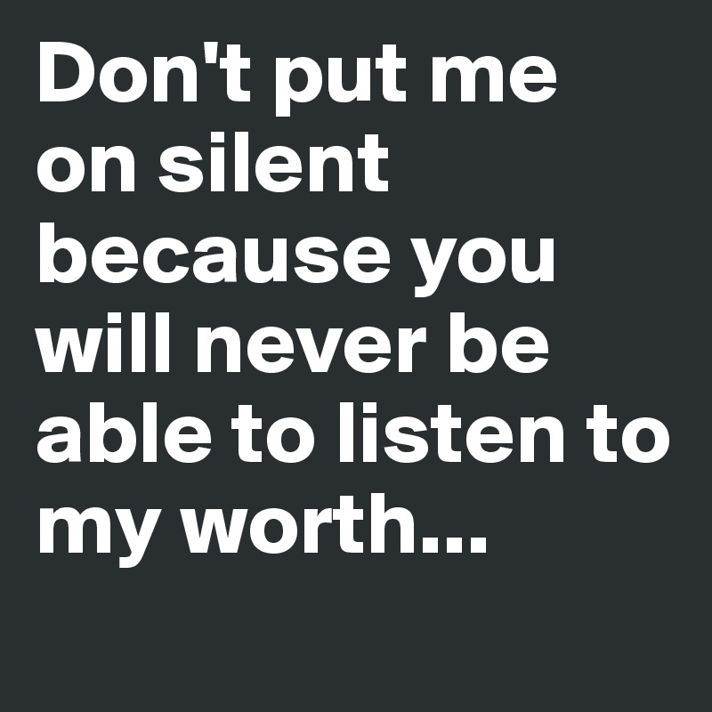 Don't put me on silent because you will never be able to listen to my worth...
