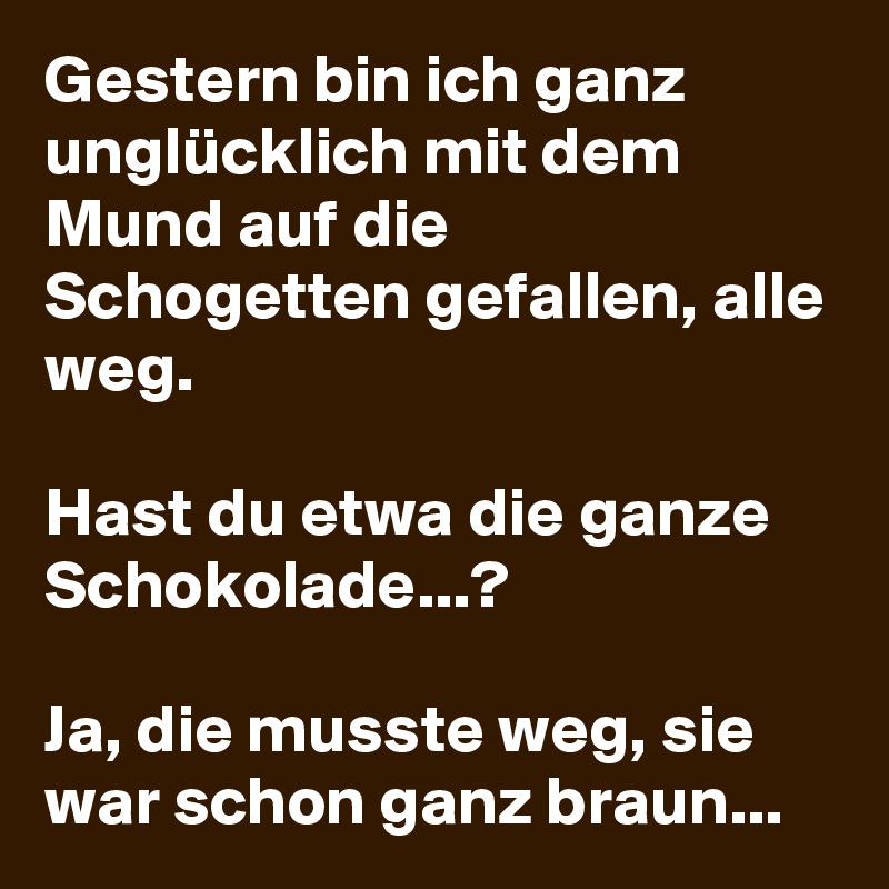 Gestern bin ich ganz unglücklich mit dem Mund auf die Schogetten gefallen, alle weg. 

Hast du etwa die ganze Schokolade...? 

Ja, die musste weg, sie war schon ganz braun... 