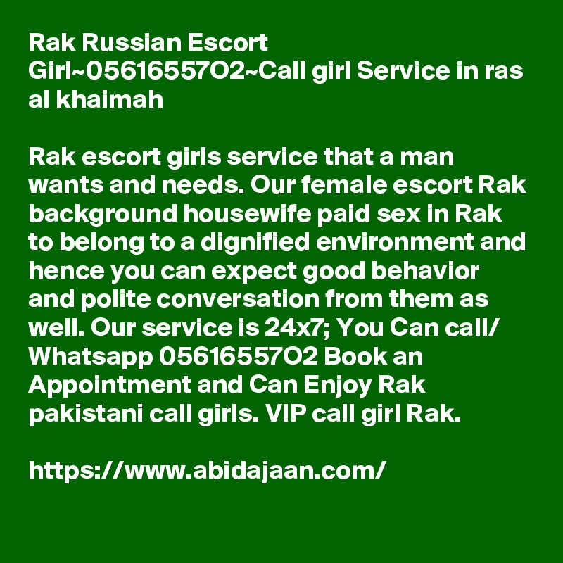 Rak Russian Escort Girl~05616557O2~Call girl Service in ras al khaimah

Rak escort girls service that a man wants and needs. Our female escort Rak background housewife paid sex in Rak to belong to a dignified environment and hence you can expect good behavior and polite conversation from them as well. Our service is 24x7; You Can call/ Whatsapp 05616557O2 Book an Appointment and Can Enjoy Rak pakistani call girls. VIP call girl Rak.

https://www.abidajaan.com/ 

