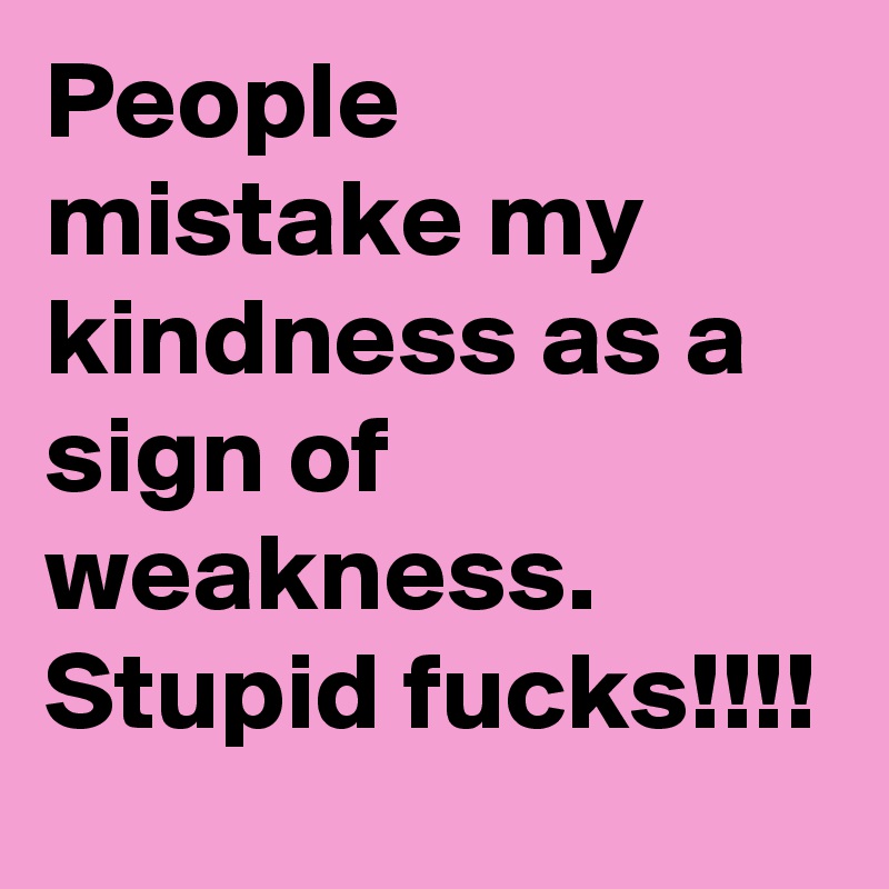 People mistake my kindness as a sign of weakness. Stupid fucks!!!!