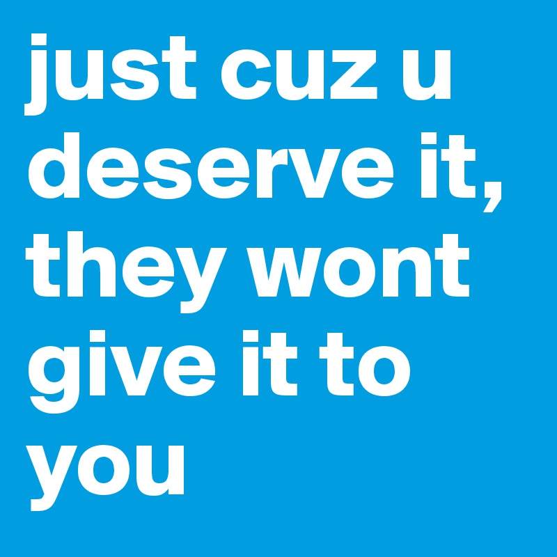 just cuz u deserve it,
they wont give it to you