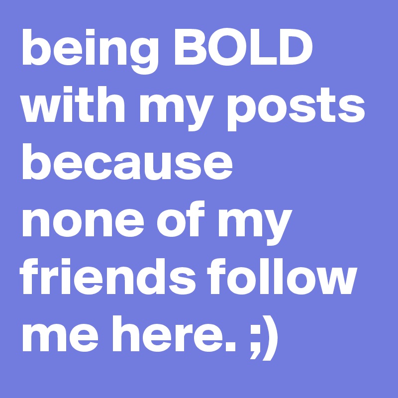 being BOLD with my posts because none of my friends follow me here. ;)