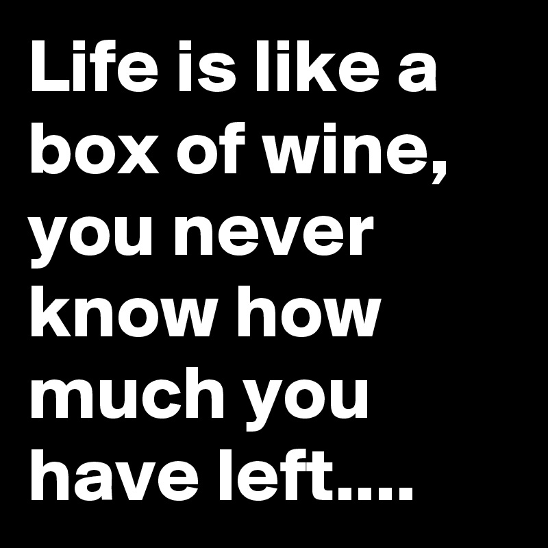 Life is like a box of wine, you never know how much you have left....