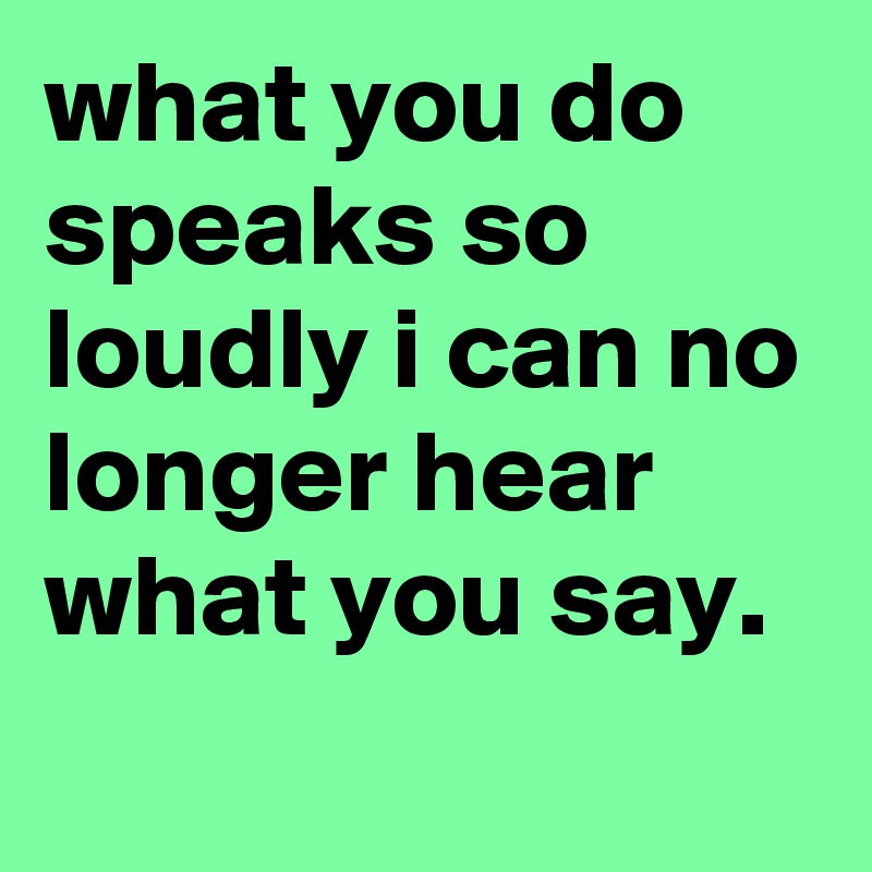 what you do speaks so loudly i can no longer hear what you say.
