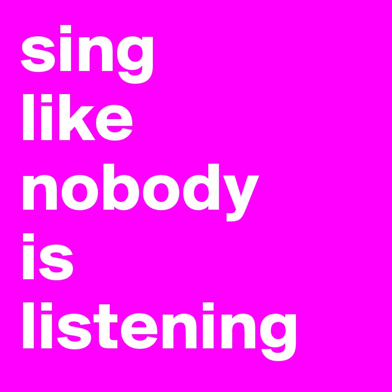 sing 
like nobody 
is 
listening