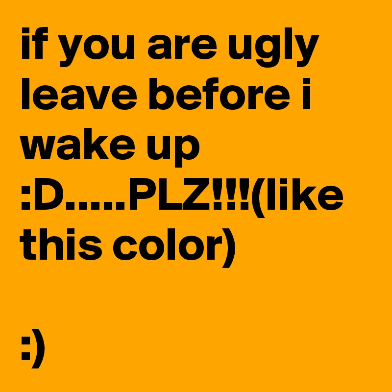 if you are ugly leave before i wake up :D.....PLZ!!!(like this color)

:)