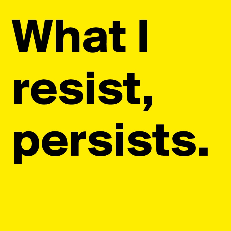 What I resist, persists.