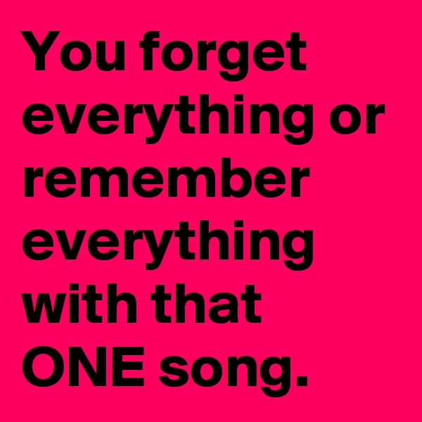 You forget everything or remember everything with that ONE song. 
