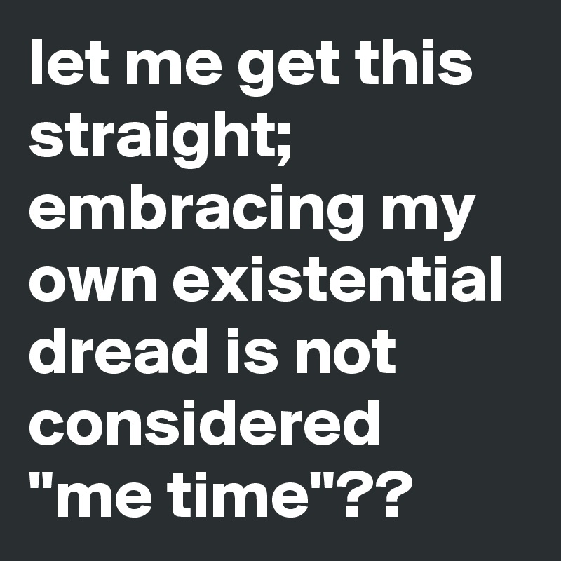 let me get this straight; embracing my own existential dread is not considered "me time"??