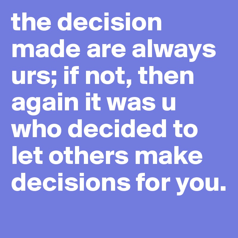 the decision made are always urs; if not, then again it was u who decided to let others make decisions for you.