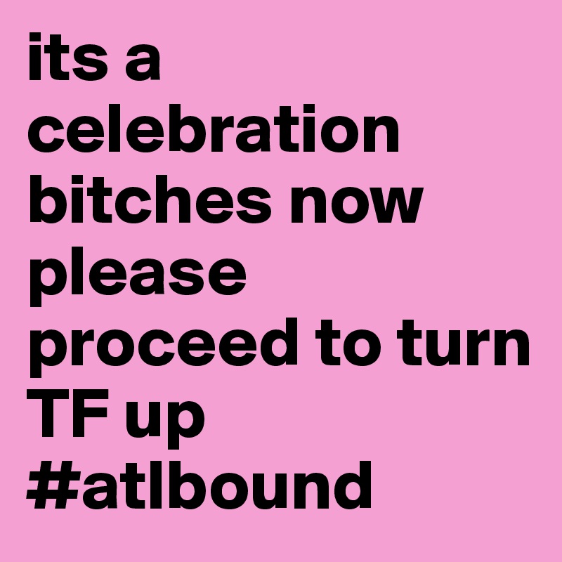 its a celebration bitches now please proceed to turn TF up  #atlbound