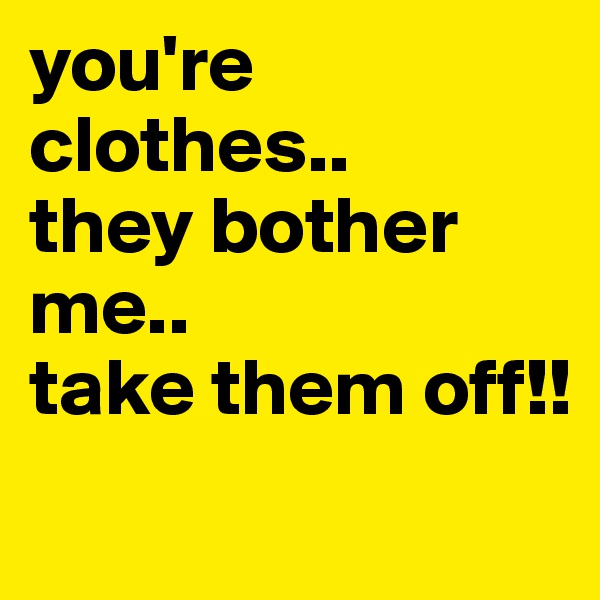 you're clothes..
they bother me..
take them off!!
