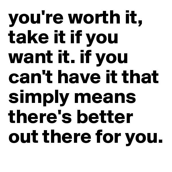 you're worth it, take it if you want it. if you can't have it that simply means there's better out there for you. 