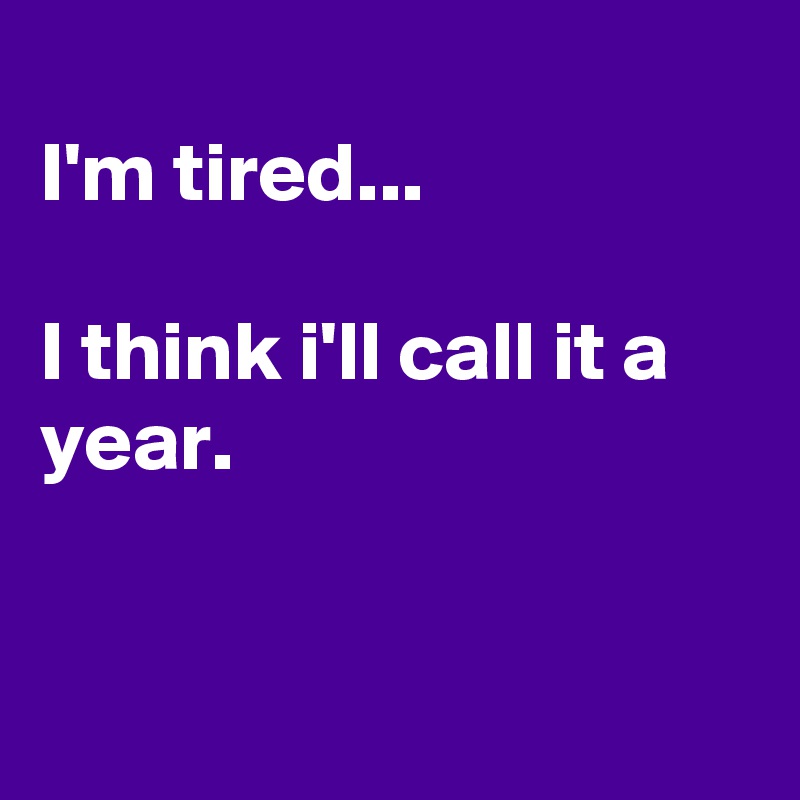 
I'm tired...

I think i'll call it a year.


