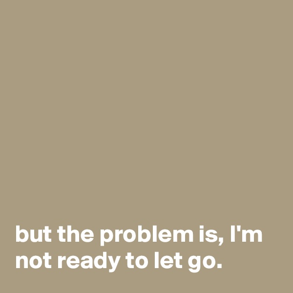 







but the problem is, I'm not ready to let go.