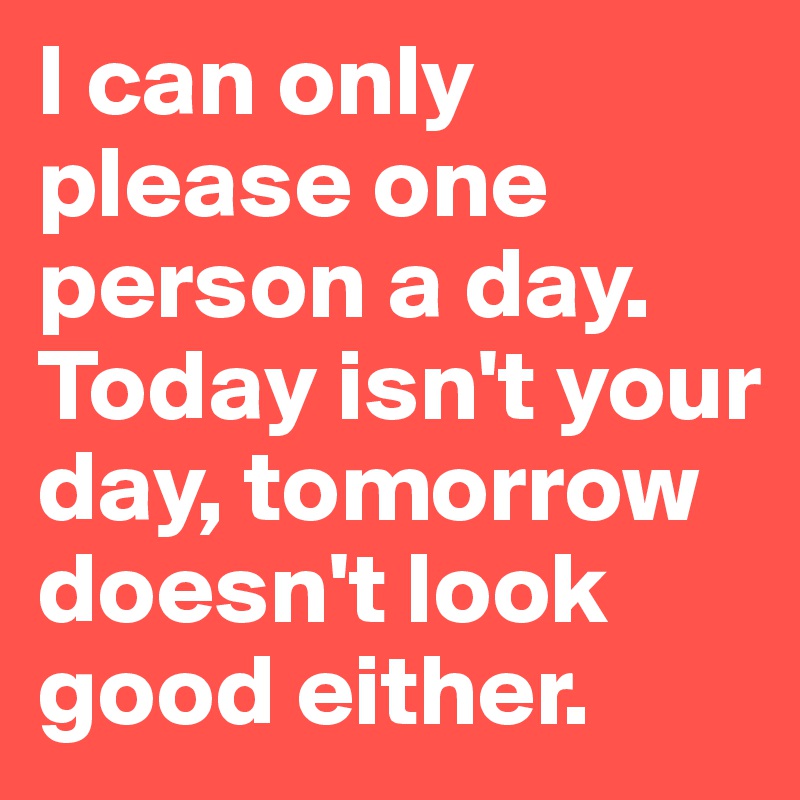 I can only please one person a day. Today isn't your day, tomorrow ...
