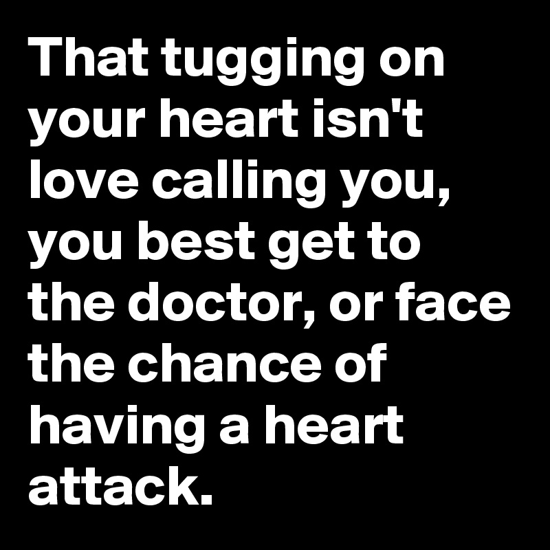 That tugging on your heart isn't love calling you, you best get to the doctor, or face the chance of having a heart attack.