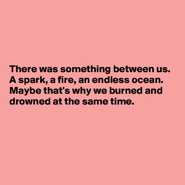 




There was something between us.
A spark, a fire, an endless ocean.
Maybe that's why we burned and drowned at the same time.





