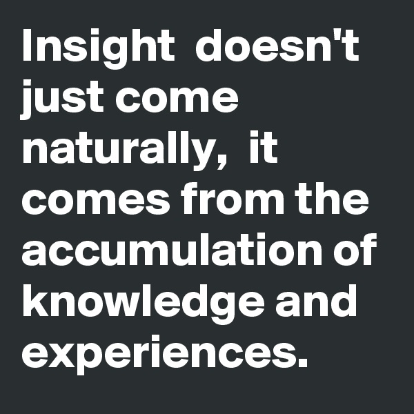 Insight  doesn't just come naturally,  it comes from the accumulation of knowledge and experiences.