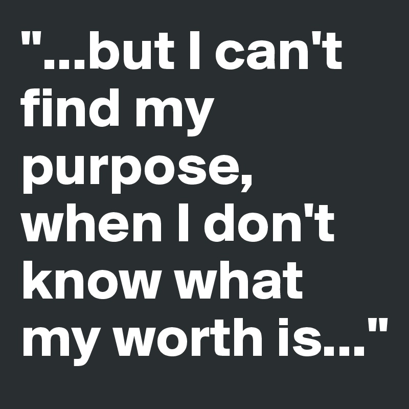 "...but I can't find my purpose, when I don't know what my worth is..."