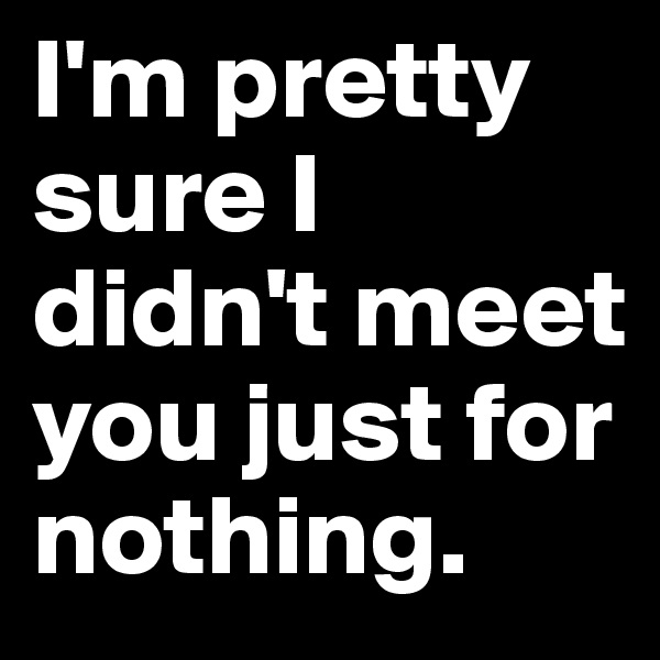 I'm pretty sure I didn't meet you just for nothing. 