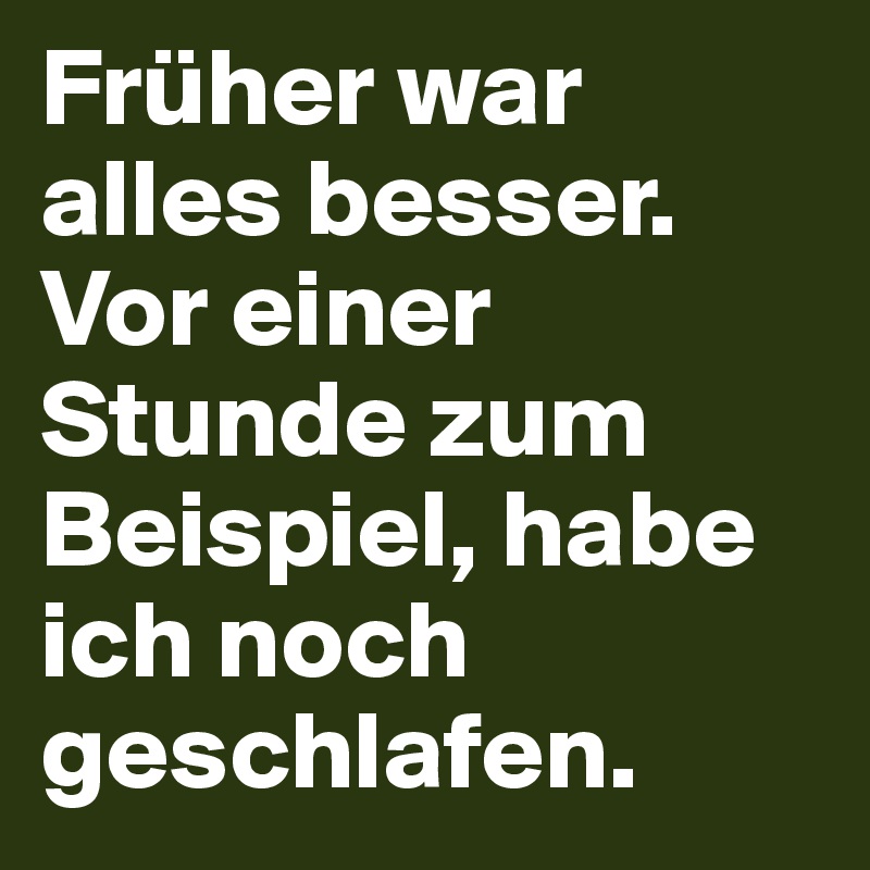 Früher war alles besser. Vor einer Stunde zum Beispiel, habe ich noch geschlafen.