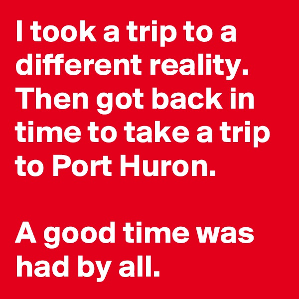 I took a trip to a different reality. Then got back in time to take a trip to Port Huron.

A good time was had by all.  