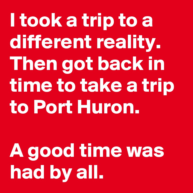 I took a trip to a different reality. Then got back in time to take a trip to Port Huron.

A good time was had by all.  