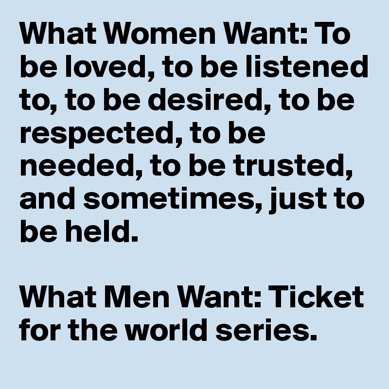 What Women Want: To be loved, to be listened to, to be desired, to be respected, to be needed, to be trusted, and sometimes, just to be held.

What Men Want: Ticket for the world series.