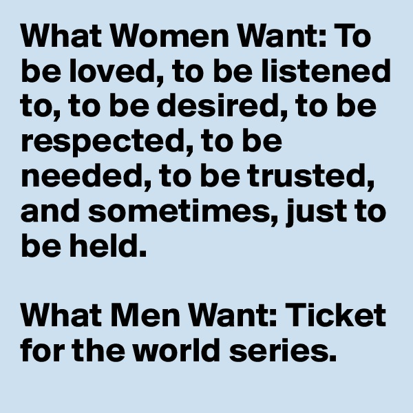 What Women Want: To be loved, to be listened to, to be desired, to be respected, to be needed, to be trusted, and sometimes, just to be held.

What Men Want: Ticket for the world series.