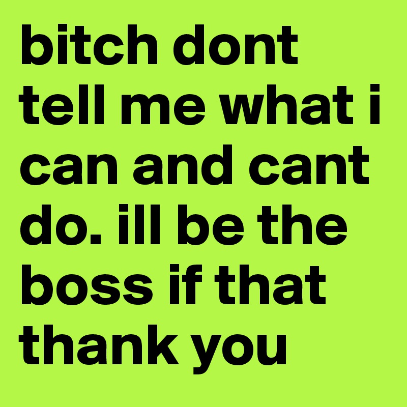 bitch dont tell me what i can and cant do. ill be the boss if that thank you 