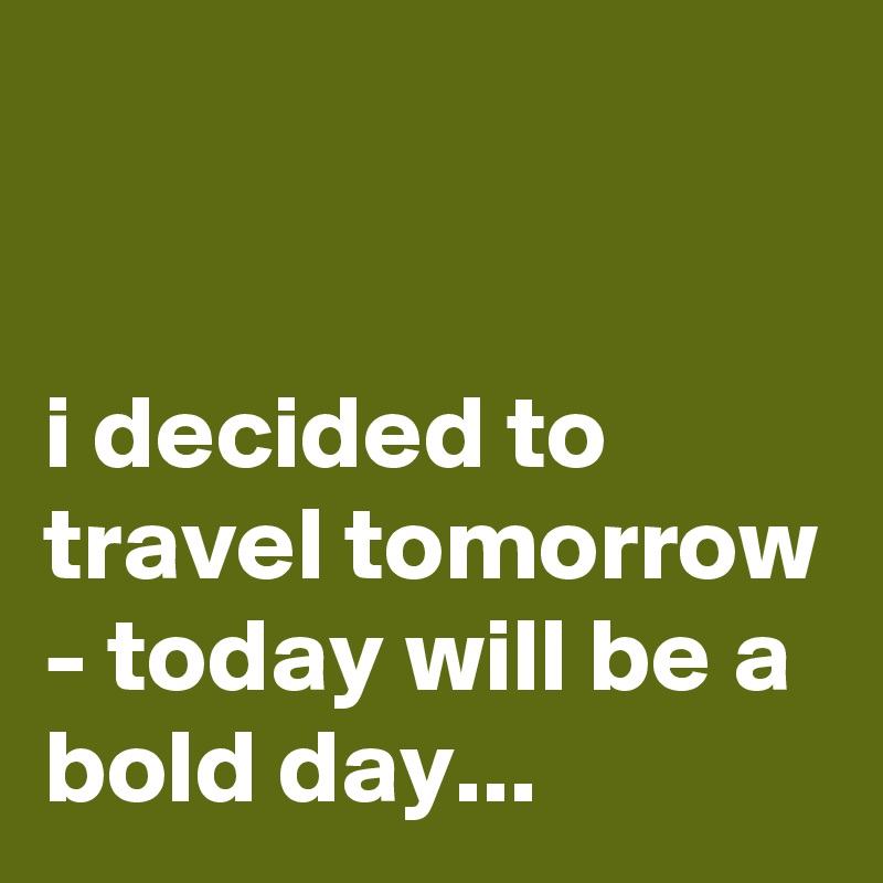 


i decided to travel tomorrow - today will be a bold day...
