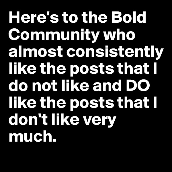Here's to the Bold Community who almost consistently like the posts that I do not like and DO like the posts that I don't like very much.